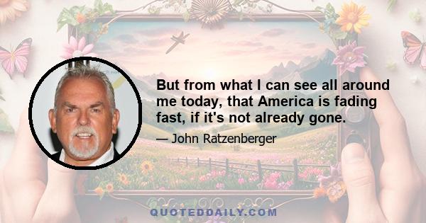 But from what I can see all around me today, that America is fading fast, if it's not already gone.