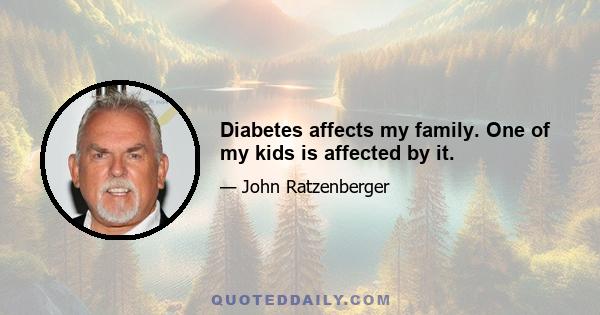 Diabetes affects my family. One of my kids is affected by it.