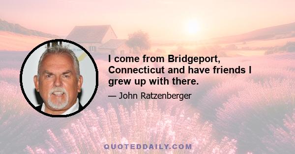 I come from Bridgeport, Connecticut and have friends I grew up with there.