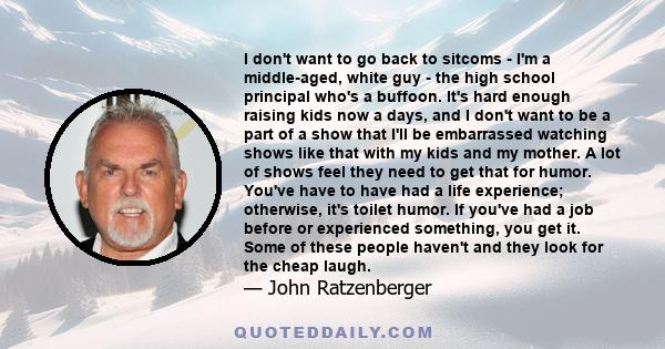 I don't want to go back to sitcoms - I'm a middle-aged, white guy - the high school principal who's a buffoon. It's hard enough raising kids now a days, and I don't want to be a part of a show that I'll be embarrassed