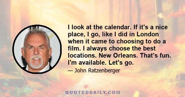 I look at the calendar. If it's a nice place, I go, like I did in London when it came to choosing to do a film. I always choose the best locations. New Orleans. That's fun. I'm available. Let's go.