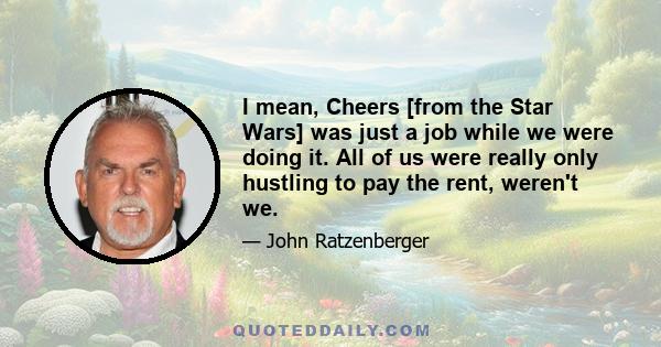I mean, Cheers [from the Star Wars] was just a job while we were doing it. All of us were really only hustling to pay the rent, weren't we.