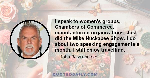 I speak to women's groups, Chambers of Commerce, manufacturing organizations. Just did the Mike Huckabee Show. I do about two speaking engagements a month. I still enjoy travelling.