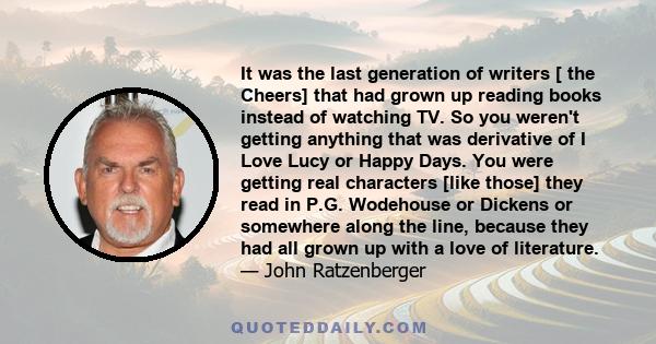 It was the last generation of writers [ the Cheers] that had grown up reading books instead of watching TV. So you weren't getting anything that was derivative of I Love Lucy or Happy Days. You were getting real