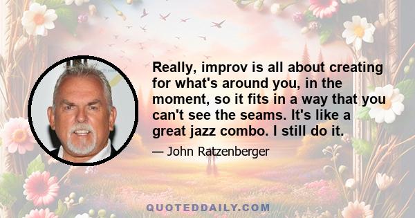 Really, improv is all about creating for what's around you, in the moment, so it fits in a way that you can't see the seams. It's like a great jazz combo. I still do it.