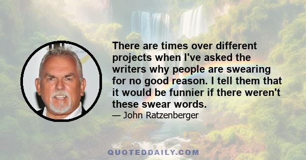 There are times over different projects when I've asked the writers why people are swearing for no good reason. I tell them that it would be funnier if there weren't these swear words.