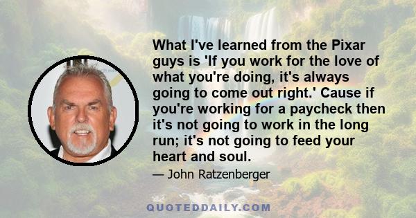 What I've learned from the Pixar guys is 'If you work for the love of what you're doing, it's always going to come out right.' Cause if you're working for a paycheck then it's not going to work in the long run; it's not 