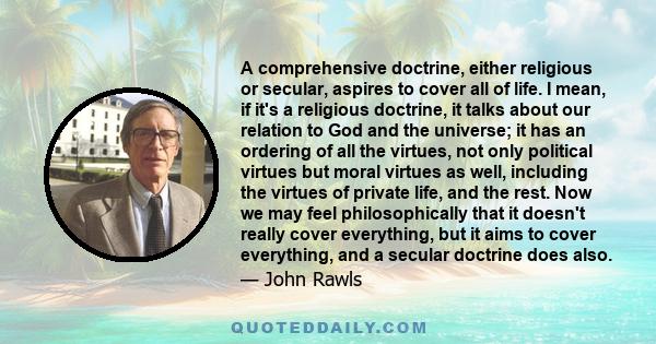 A comprehensive doctrine, either religious or secular, aspires to cover all of life. I mean, if it's a religious doctrine, it talks about our relation to God and the universe; it has an ordering of all the virtues, not