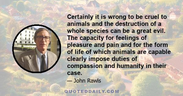 Certainly it is wrong to be cruel to animals and the destruction of a whole species can be a great evil. The capacity for feelings of pleasure and pain and for the form of life of which animals are capable clearly