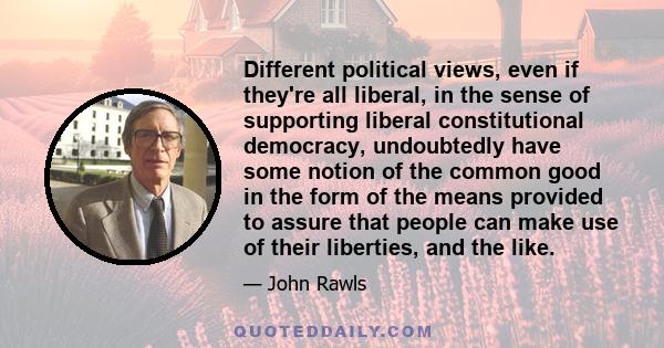 Different political views, even if they're all liberal, in the sense of supporting liberal constitutional democracy, undoubtedly have some notion of the common good in the form of the means provided to assure that