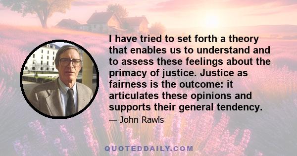 I have tried to set forth a theory that enables us to understand and to assess these feelings about the primacy of justice. Justice as fairness is the outcome: it articulates these opinions and supports their general