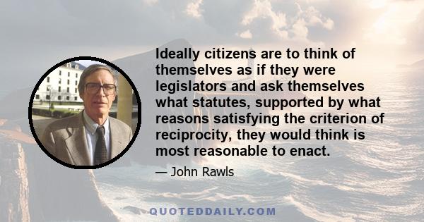 Ideally citizens are to think of themselves as if they were legislators and ask themselves what statutes, supported by what reasons satisfying the criterion of reciprocity, they would think is most reasonable to enact.