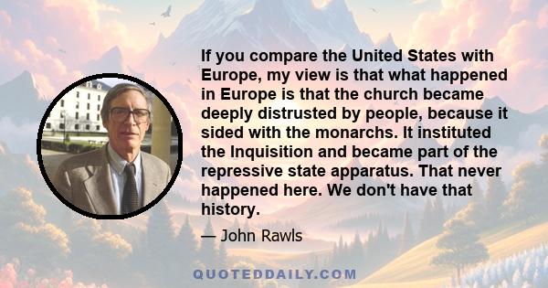 If you compare the United States with Europe, my view is that what happened in Europe is that the church became deeply distrusted by people, because it sided with the monarchs. It instituted the Inquisition and became