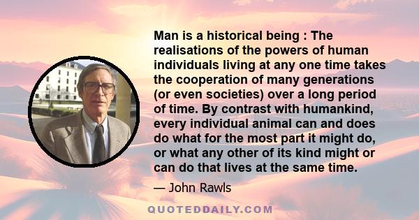 Man is a historical being : The realisations of the powers of human individuals living at any one time takes the cooperation of many generations (or even societies) over a long period of time. By contrast with