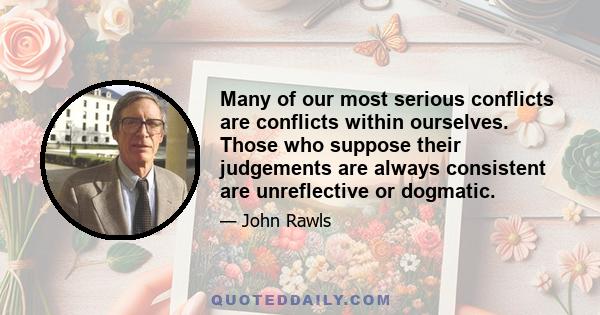 Many of our most serious conflicts are conflicts within ourselves. Those who suppose their judgements are always consistent are unreflective or dogmatic.