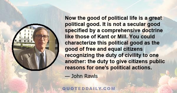 Now the good of political life is a great political good. It is not a secular good specified by a comprehensive doctrine like those of Kant or Mill. You could characterize this political good as the good of free and