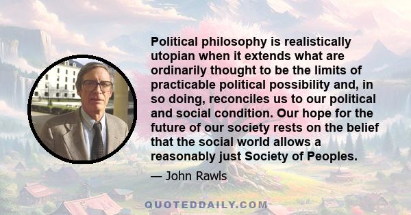 Political philosophy is realistically utopian when it extends what are ordinarily thought to be the limits of practicable political possibility and, in so doing, reconciles us to our political and social condition. Our