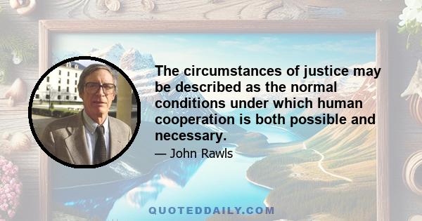 The circumstances of justice may be described as the normal conditions under which human cooperation is both possible and necessary.