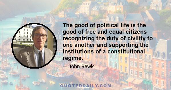 The good of political life is the good of free and equal citizens recognizing the duty of civility to one another and supporting the institutions of a constitutional regime.