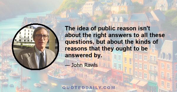 The idea of public reason isn't about the right answers to all these questions, but about the kinds of reasons that they ought to be answered by.