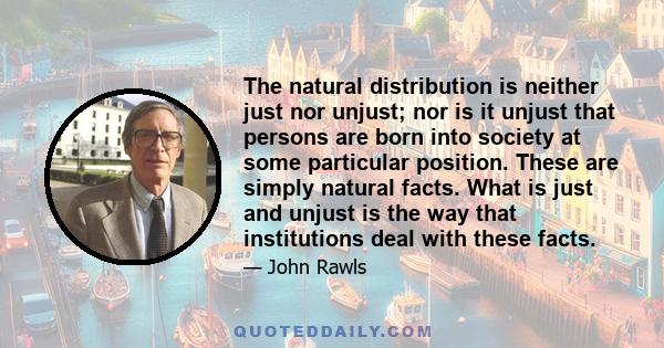 The natural distribution is neither just nor unjust; nor is it unjust that persons are born into society at some particular position. These are simply natural facts. What is just and unjust is the way that institutions