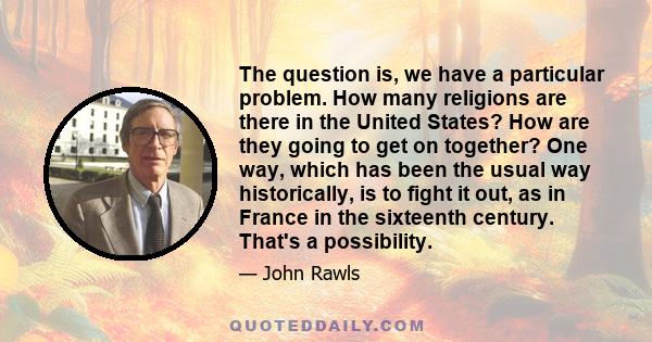 The question is, we have a particular problem. How many religions are there in the United States? How are they going to get on together? One way, which has been the usual way historically, is to fight it out, as in