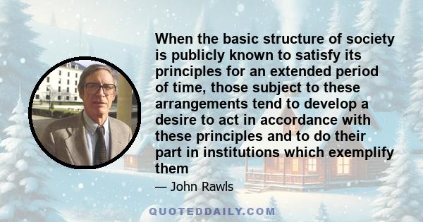 When the basic structure of society is publicly known to satisfy its principles for an extended period of time, those subject to these arrangements tend to develop a desire to act in accordance with these principles and 