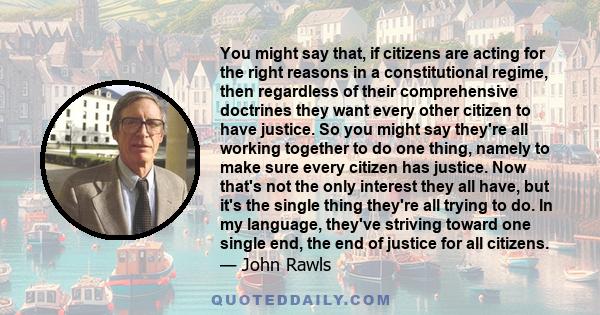 You might say that, if citizens are acting for the right reasons in a constitutional regime, then regardless of their comprehensive doctrines they want every other citizen to have justice. So you might say they're all