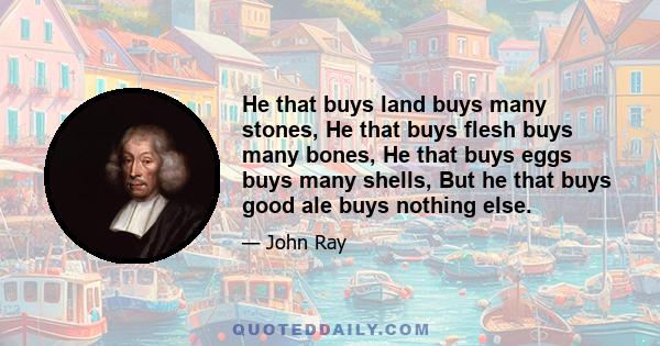 He that buys land buys many stones, He that buys flesh buys many bones, He that buys eggs buys many shells, But he that buys good ale buys nothing else.