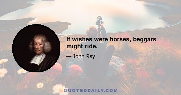 If wishes were horses, beggars might ride.