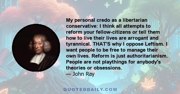 My personal credo as a libertarian conservative: I think all attempts to reform your fellow-citizens or tell them how to live their lives are arrogant and tyrannical. THAT'S why I oppose Leftism. I want people to be