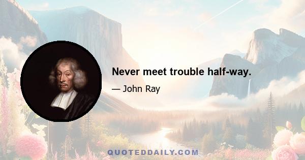 Never meet trouble half-way.