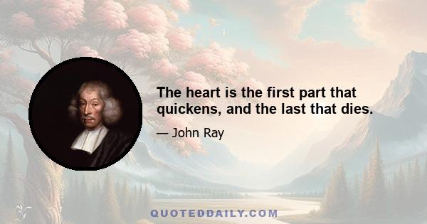 The heart is the first part that quickens, and the last that dies.