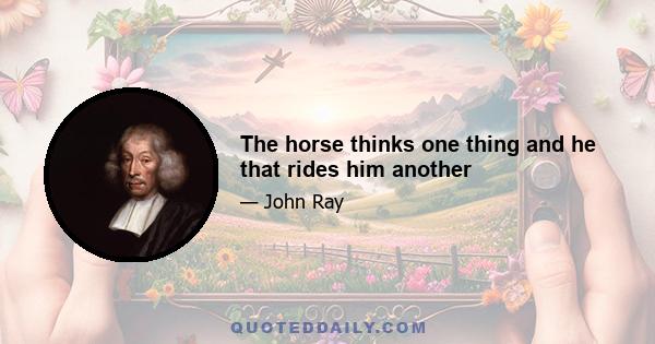 The horse thinks one thing and he that rides him another