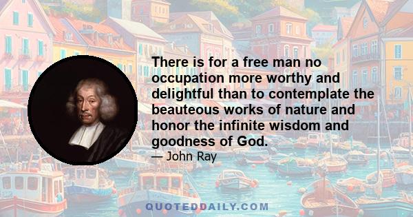 There is for a free man no occupation more worthy and delightful than to contemplate the beauteous works of nature and honor the infinite wisdom and goodness of God.