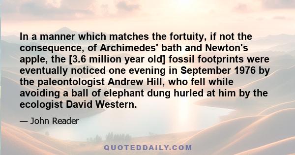 In a manner which matches the fortuity, if not the consequence, of Archimedes' bath and Newton's apple, the [3.6 million year old] fossil footprints were eventually noticed one evening in September 1976 by the