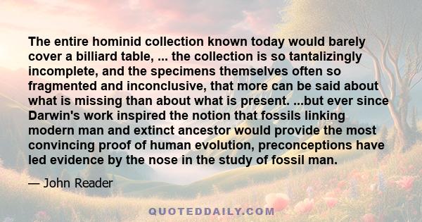 The entire hominid collection known today would barely cover a billiard table, ... the collection is so tantalizingly incomplete, and the specimens themselves often so fragmented and inconclusive, that more can be said