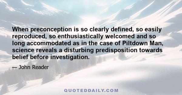 When preconception is so clearly defined, so easily reproduced, so enthusiastically welcomed and so long accommodated as in the case of Piltdown Man, science reveals a disturbing predisposition towards belief before