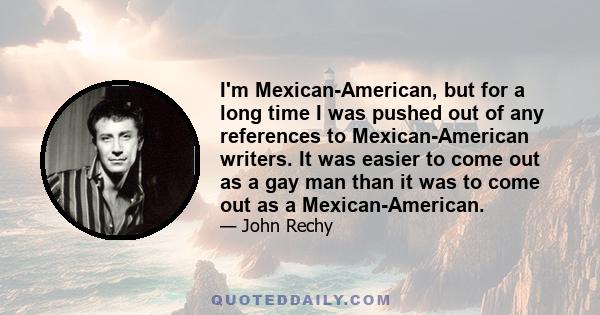 I'm Mexican-American, but for a long time I was pushed out of any references to Mexican-American writers. It was easier to come out as a gay man than it was to come out as a Mexican-American.