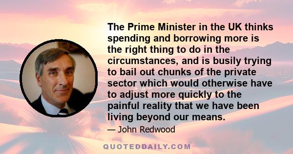 The Prime Minister in the UK thinks spending and borrowing more is the right thing to do in the circumstances, and is busily trying to bail out chunks of the private sector which would otherwise have to adjust more