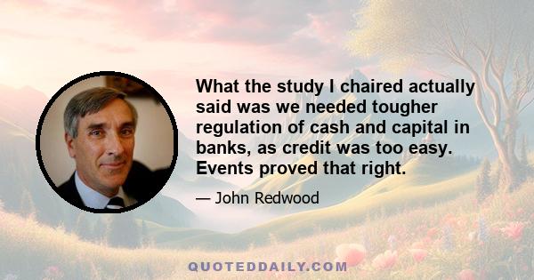 What the study I chaired actually said was we needed tougher regulation of cash and capital in banks, as credit was too easy. Events proved that right.