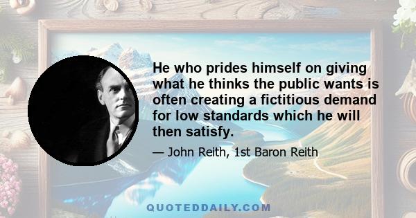 He who prides himself on giving what he thinks the public wants is often creating a fictitious demand for low standards which he will then satisfy.