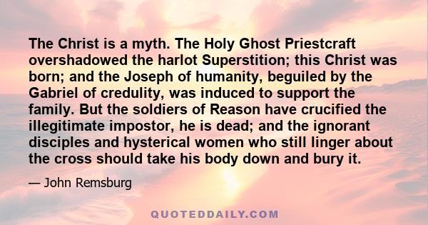 The Christ is a myth. The Holy Ghost Priestcraft overshadowed the harlot Superstition; this Christ was born; and the Joseph of humanity, beguiled by the Gabriel of credulity, was induced to support the family. But the