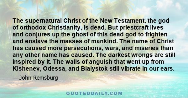 The supernatural Christ of the New Testament, the god of orthodox Christianity, is dead. But priestcraft lives and conjures up the ghost of this dead god to frighten and enslave the masses of mankind. The name of Christ 