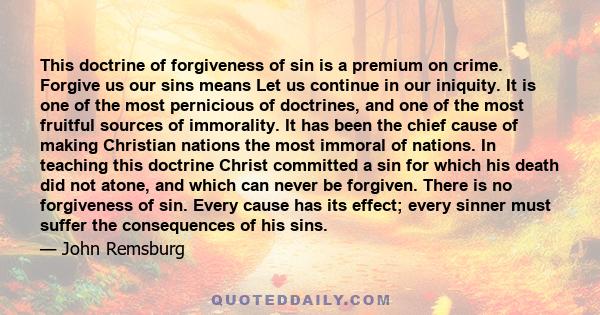 This doctrine of forgiveness of sin is a premium on crime. Forgive us our sins means Let us continue in our iniquity. It is one of the most pernicious of doctrines, and one of the most fruitful sources of immorality. It 