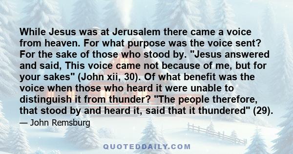 While Jesus was at Jerusalem there came a voice from heaven. For what purpose was the voice sent? For the sake of those who stood by. Jesus answered and said, This voice came not because of me, but for your sakes (John