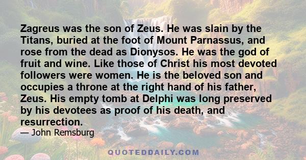 Zagreus was the son of Zeus. He was slain by the Titans, buried at the foot of Mount Parnassus, and rose from the dead as Dionysos. He was the god of fruit and wine. Like those of Christ his most devoted followers were