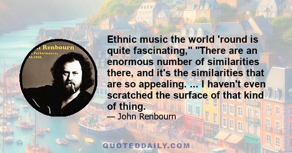 Ethnic music the world 'round is quite fascinating, There are an enormous number of similarities there, and it's the similarities that are so appealing. ... I haven't even scratched the surface of that kind of thing.