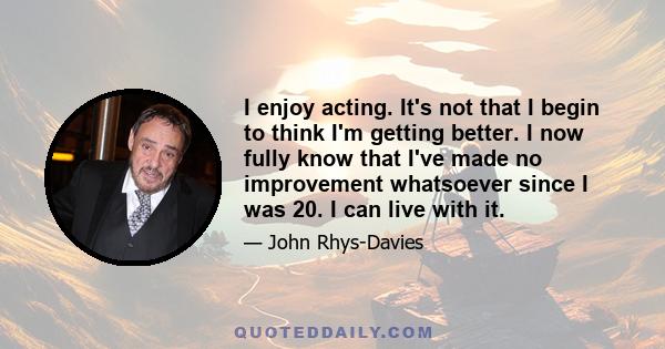 I enjoy acting. It's not that I begin to think I'm getting better. I now fully know that I've made no improvement whatsoever since I was 20. I can live with it.