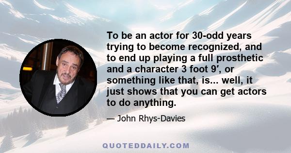 To be an actor for 30-odd years trying to become recognized, and to end up playing a full prosthetic and a character 3 foot 9′, or something like that, is... well, it just shows that you can get actors to do anything.